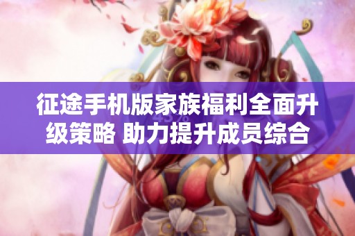 征途手机版家族福利全面升级策略 助力提升成员综合实力与体验