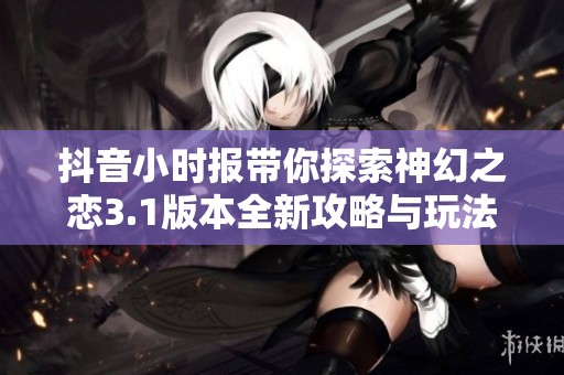 抖音小时报带你探索神幻之恋3.1版本全新攻略与玩法解析