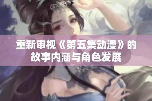 重新审视《第五集动漫》的故事内涵与角色发展