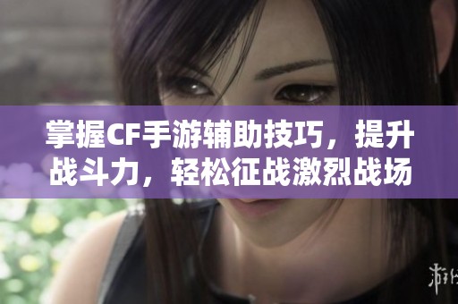 掌握CF手游辅助技巧，提升战斗力，轻松征战激烈战场！