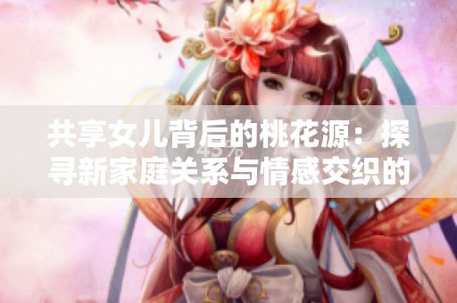 共享女儿背后的桃花源：探寻新家庭关系与情感交织的故事