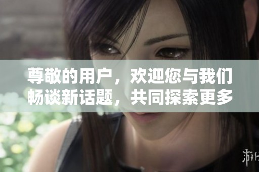 尊敬的用户，欢迎您与我们畅谈新话题，共同探索更多精彩内容