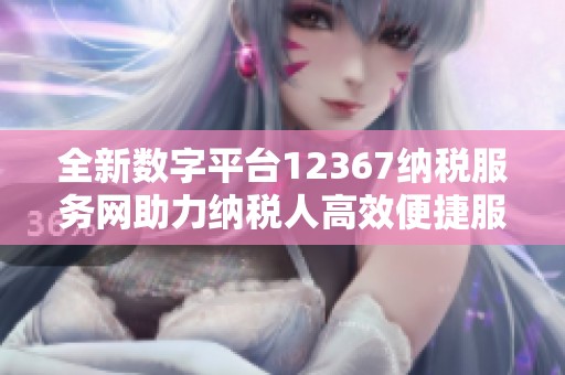 全新数字平台12367纳税服务网助力纳税人高效便捷服务