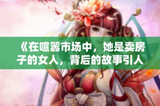 《在喧嚣市场中，她是卖房子的女人，背后的故事引人深思》