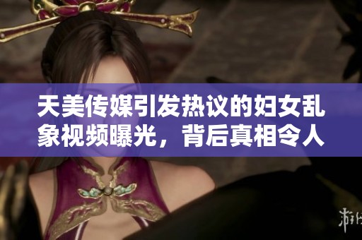 天美传媒引发热议的妇女乱象视频曝光，背后真相令人深思