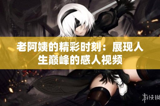 老阿姨的精彩时刻：展现人生巅峰的感人视频