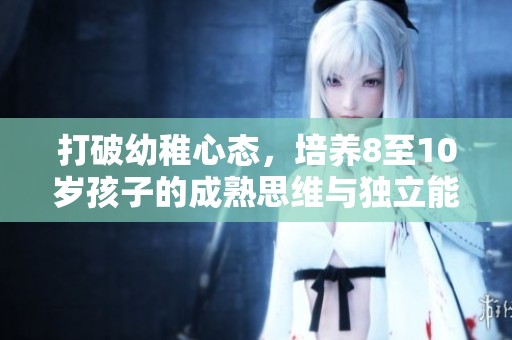 打破幼稚心态，培养8至10岁孩子的成熟思维与独立能力