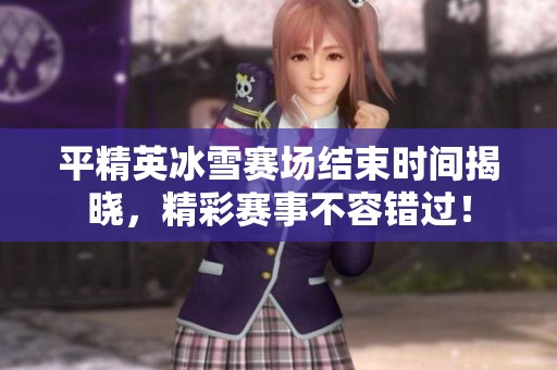 平精英冰雪赛场结束时间揭晓，精彩赛事不容错过！