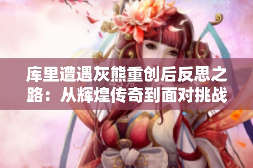 库里遭遇灰熊重创后反思之路：从辉煌传奇到面对挑战的深刻思考