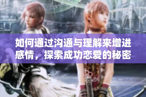 如何通过沟通与理解来增进感情，探索成功恋爱的秘密秘诀