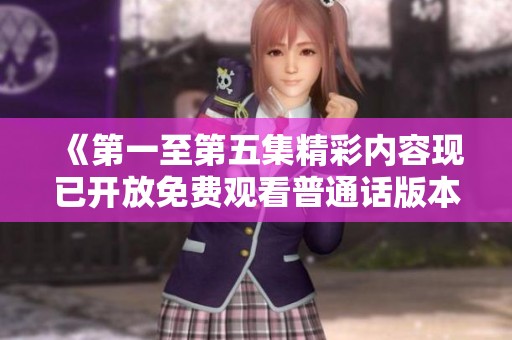 《第一至第五集精彩内容现已开放免费观看普通话版本》