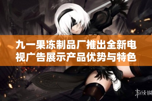 九一果冻制品厂推出全新电视广告展示产品优势与特色