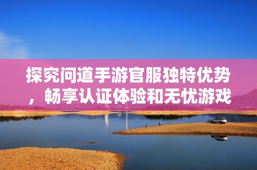 探究问道手游官服独特优势，畅享认证体验和无忧游戏乐趣