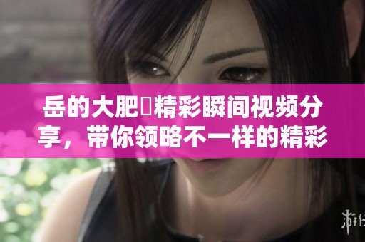 岳的大肥坹精彩瞬间视频分享，带你领略不一样的精彩时刻！