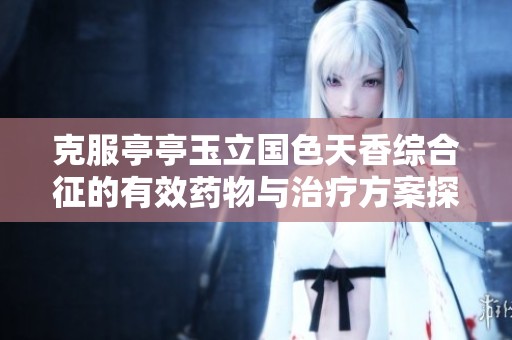 克服亭亭玉立国色天香综合征的有效药物与治疗方案探讨