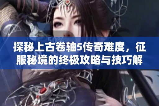探秘上古卷轴5传奇难度，征服秘境的终极攻略与技巧解析