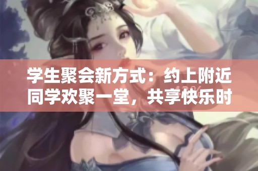 学生聚会新方式：约上附近同学欢聚一堂，共享快乐时光