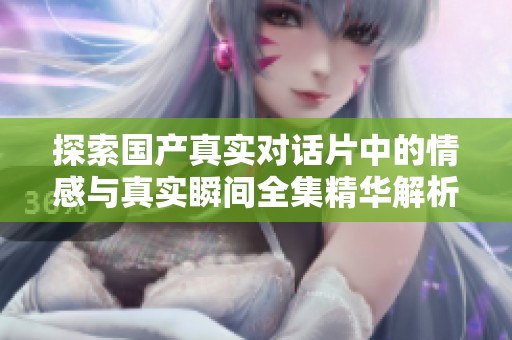 探索国产真实对话片中的情感与真实瞬间全集精华解析