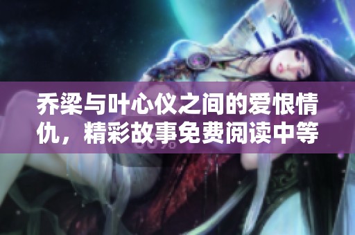 乔梁与叶心仪之间的爱恨情仇，精彩故事免费阅读中等你来探索