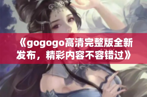 《gogogo高清完整版全新发布，精彩内容不容错过》