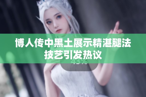 博人传中黑土展示精湛腿法技艺引发热议