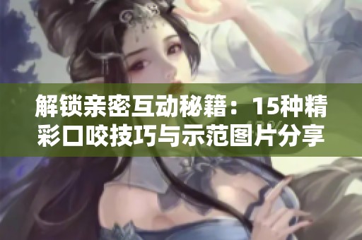 解锁亲密互动秘籍：15种精彩口咬技巧与示范图片分享