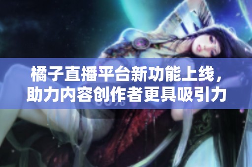 橘子直播平台新功能上线，助力内容创作者更具吸引力
