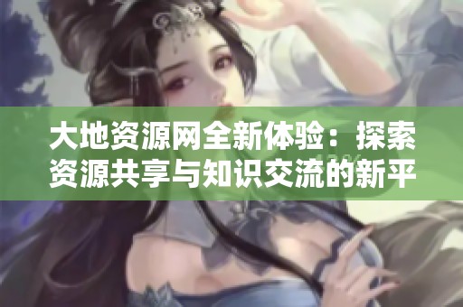 大地资源网全新体验：探索资源共享与知识交流的新平台