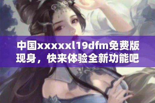 中国xxxxxl19dfm免费版现身，快来体验全新功能吧