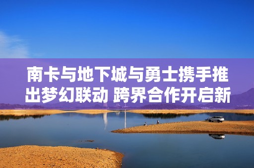南卡与地下城与勇士携手推出梦幻联动 跨界合作开启新篇章