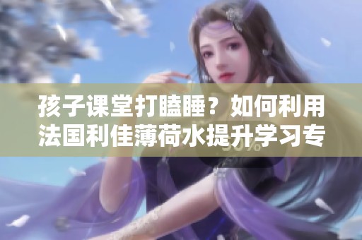 孩子课堂打瞌睡？如何利用法国利佳薄荷水提升学习专注力