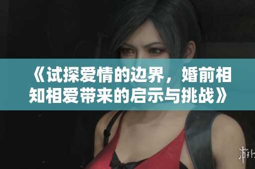 《试探爱情的边界，婚前相知相爱带来的启示与挑战》
