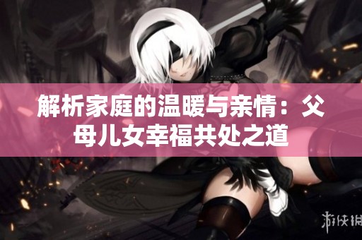解析家庭的温暖与亲情：父母儿女幸福共处之道