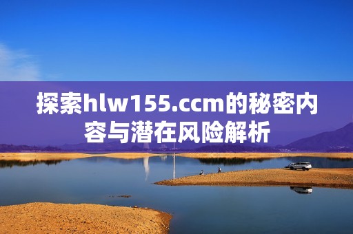 探索hlw155.ccm的秘密内容与潜在风险解析