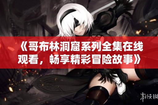 《哥布林洞窟系列全集在线观看，畅享精彩冒险故事》