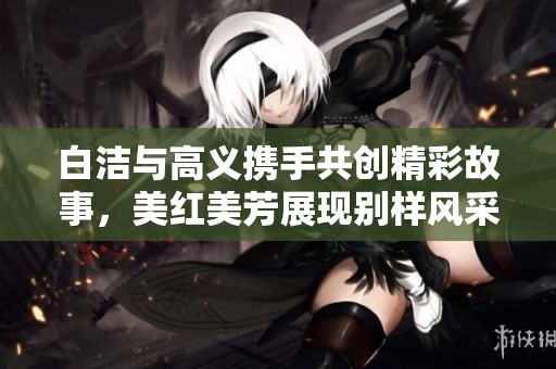 白洁与高义携手共创精彩故事，美红美芳展现别样风采