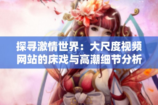 探寻激情世界：大尺度视频网站的床戏与高潮细节分析