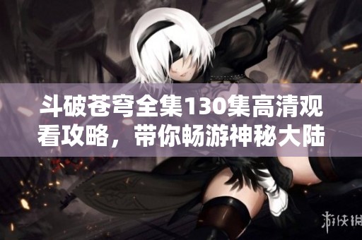 斗破苍穹全集130集高清观看攻略，带你畅游神秘大陆精彩冒险