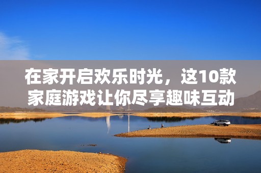 在家开启欢乐时光，这10款家庭游戏让你尽享趣味互动