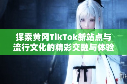 探索黄冈TikTok新站点与流行文化的精彩交融与体验