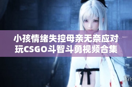 小孩情绪失控母亲无奈应对玩CSGO斗智斗勇视频合集