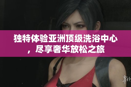 独特体验亚洲顶级洗浴中心，尽享奢华放松之旅
