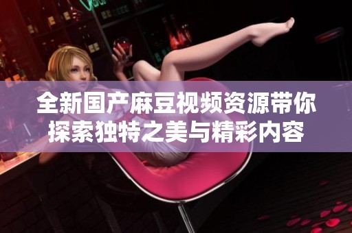 全新国产麻豆视频资源带你探索独特之美与精彩内容