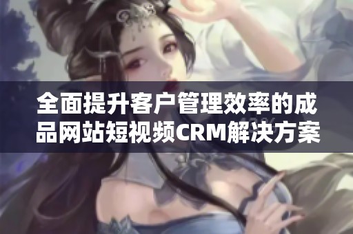 全面提升客户管理效率的成品网站短视频CRM解决方案解析