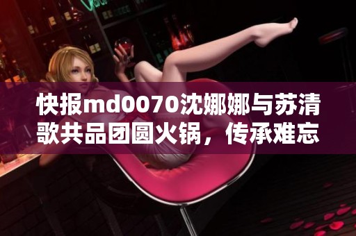 快报md0070沈娜娜与苏清歌共品团圆火锅，传承难忘味道盛宴