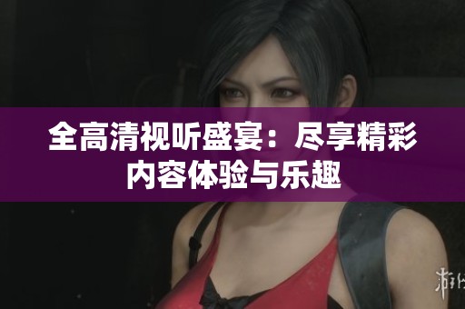 全高清视听盛宴：尽享精彩内容体验与乐趣