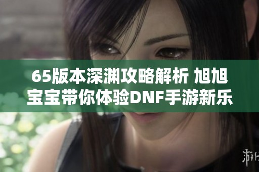 65版本深渊攻略解析 旭旭宝宝带你体验DNF手游新乐趣