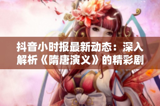 抖音小时报最新动态：深入解析《隋唐演义》的精彩剧情与主题