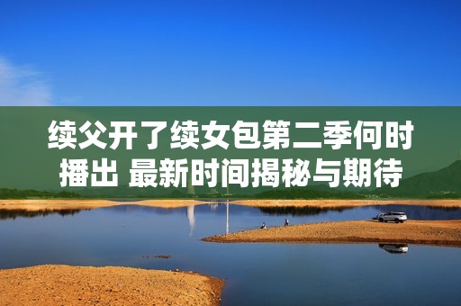 续父开了续女包第二季何时播出 最新时间揭秘与期待分析