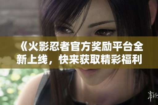 《火影忍者官方奖励平台全新上线，快来获取精彩福利》